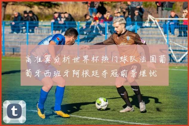 高准翼分析世界杯热门球队法国葡萄牙西班牙阿根廷夺冠前景堪忧