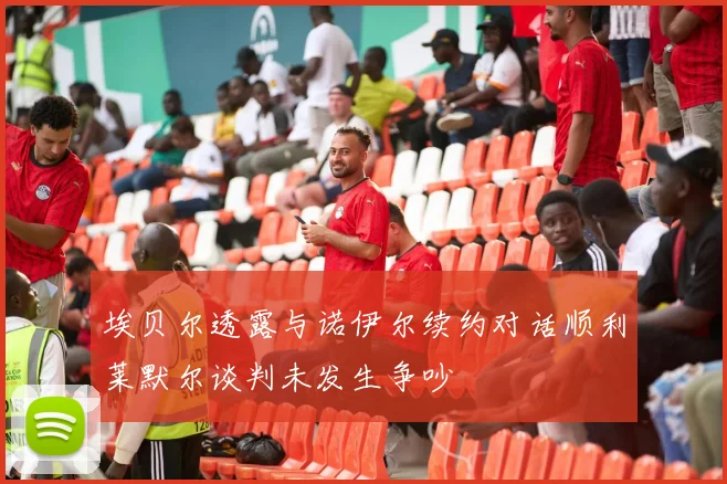 埃贝尔透露与诺伊尔续约对话顺利莱默尔谈判未发生争吵