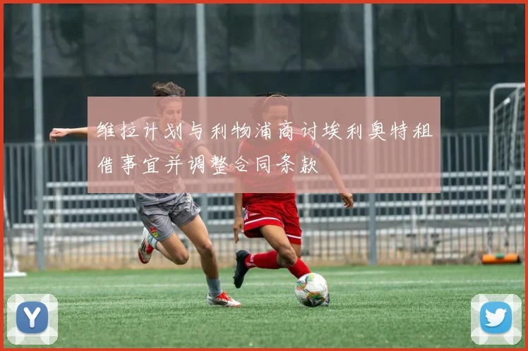 维拉计划与利物浦商讨埃利奥特租借事宜并调整合同条款