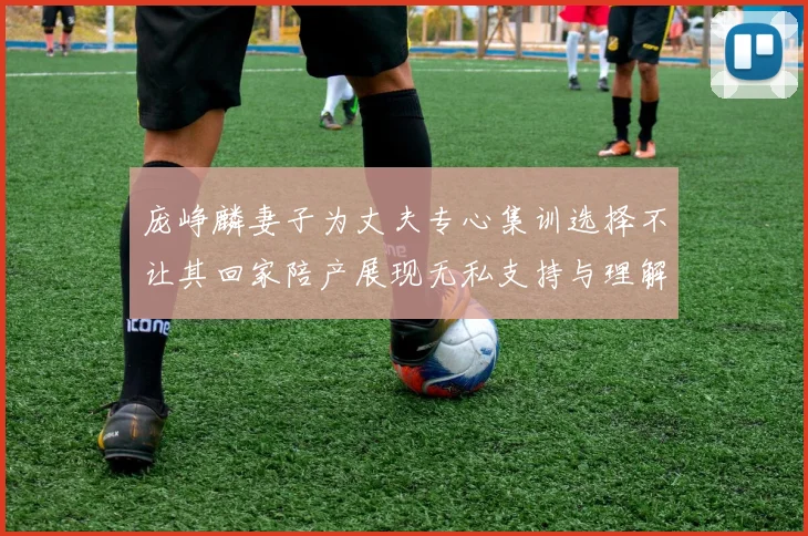 庞峥麟妻子为丈夫专心集训选择不让其回家陪产展现无私支持与理解