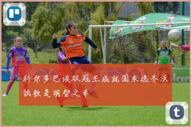 科尔多巴谈双冠王成就国米选齐沃执教是明智之举
