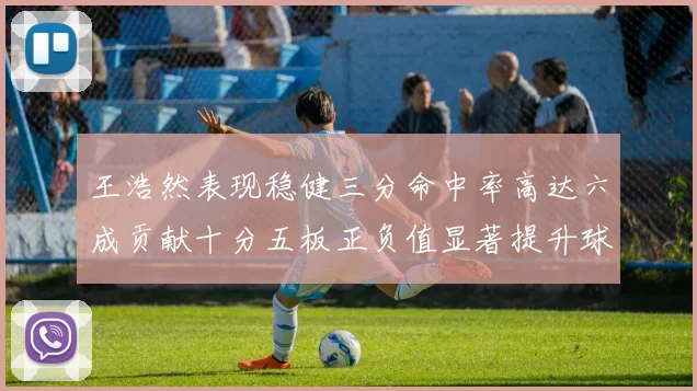 王浩然表现稳健三分命中率高达六成贡献十分五板正负值显著提升球队表现