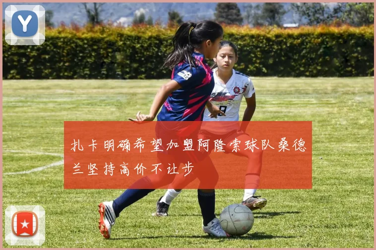 扎卡明确希望加盟阿隆索球队桑德兰坚持高价不让步