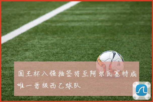 国王杯八强抽签将至阿尔瓦塞特成唯一晋级西乙球队