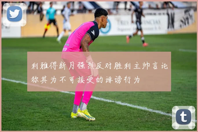利雅得新月强烈反对胜利主帅言论称其为不可接受的诽谤行为