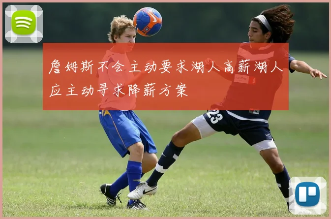 詹姆斯不会主动要求湖人高薪湖人应主动寻求降薪方案