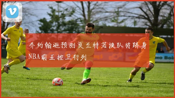 乔约翰逊预测莫兰特若换队将跻身NBA前五控卫行列