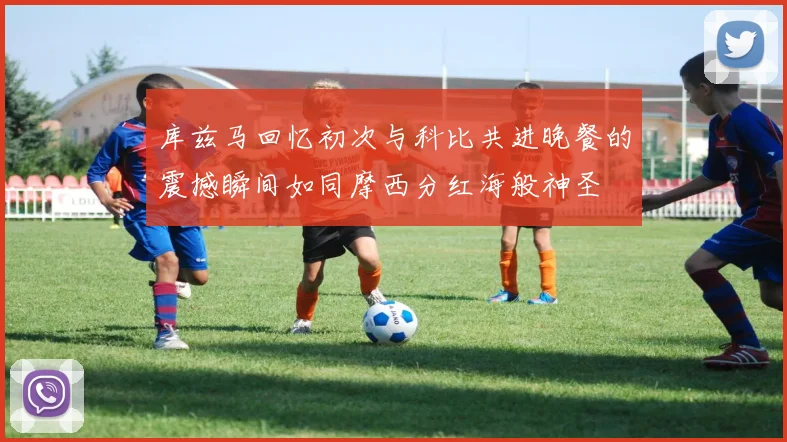 库兹马回忆初次与科比共进晚餐的震撼瞬间如同摩西分红海般神圣