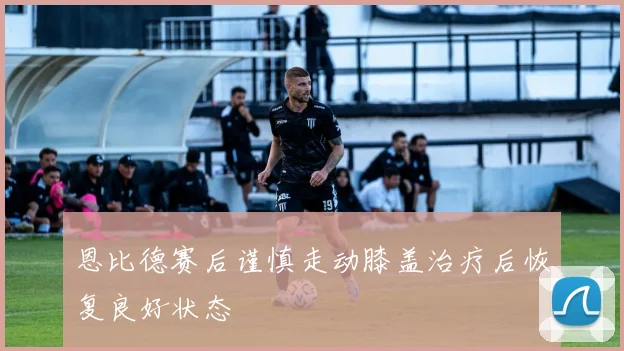 恩比德赛后谨慎走动膝盖治疗后恢复良好状态