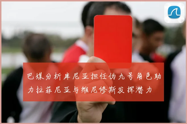 巴媒分析库尼亚担任伪九号角色助力拉菲尼亚与维尼修斯发挥潜力