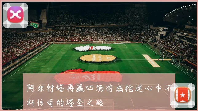 阿尔特塔再赢四场将成枪迷心中不朽传奇的塔圣之路
