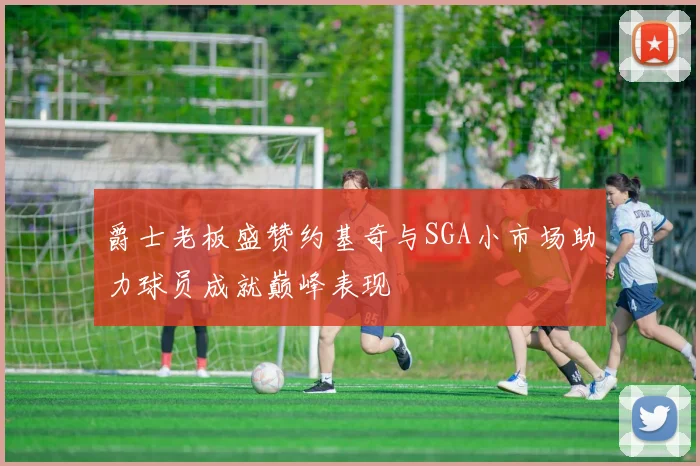 爵士老板盛赞约基奇与SGA小市场助力球员成就巅峰表现