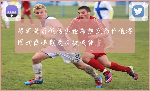 绿军是否低估杰伦布朗交易价值塔图姆巅峰期是否被浪费