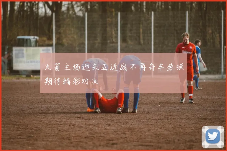 火箭主场迎来五连战不再舟车劳顿期待精彩对决