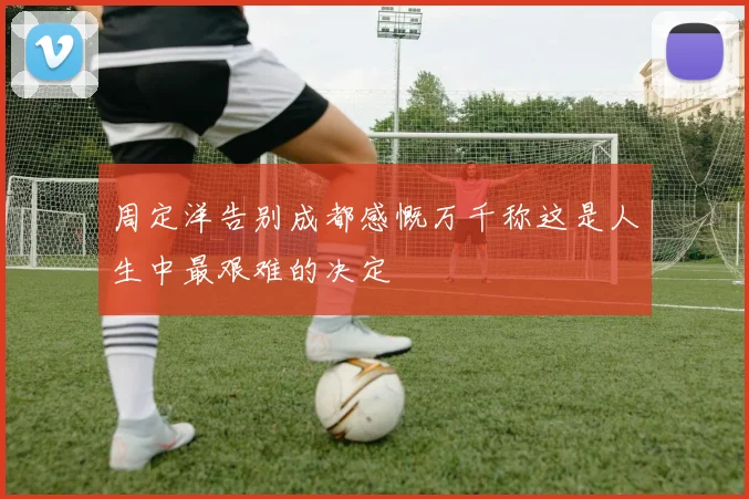 周定洋告别成都感慨万千称这是人生中最艰难的决定